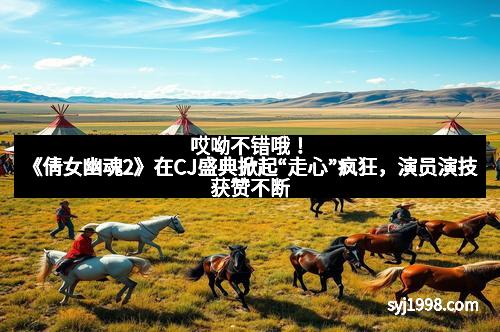 哎呦不错哦!《倩女幽魂2》在CJ盛典掀起“走心”疯狂,演员演技获赞不断